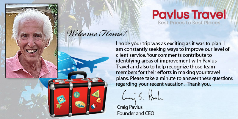 Welcome Home!
            I hope your trip was as exciting as it was to plan.  I am constantly
            seeking ways to improve our level of client service. Your comments
            contribute to identifying areas of improvement within Pavlus Travel
            and also to help recognize those team members for their efforts in
            making your travel plans.  Please take a minute to answer this question
            regarding your recent vacation.  Thank you.

            Craig S Pavlus
            President
            Pavlus Travel
        